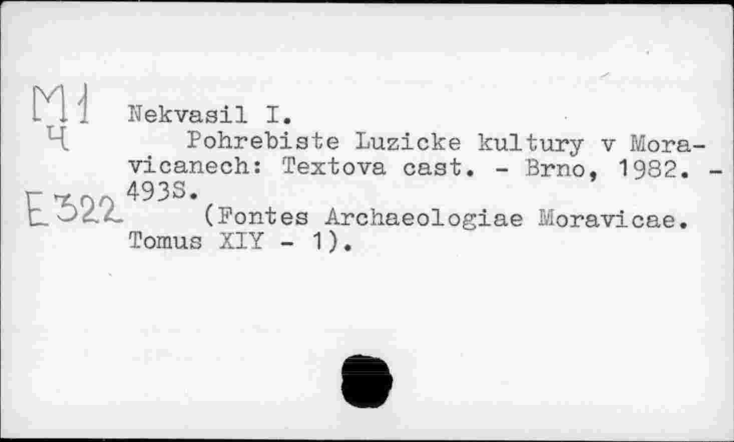 ﻿ш
Nekvasil I.
Pohrebiste Luzicke kultury v Mora-vicanech: Textova cast. - Brno, 1982. 4933.
ЕЂ2.2.
(Pontes Archaeologiae Moravicae. Tomus XIY - 1).